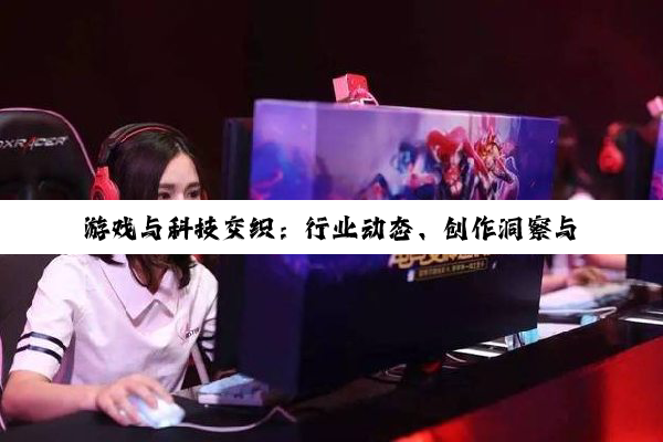 【今日要闻】游戏与科技交织：行业动态、创作洞察与跨界创新